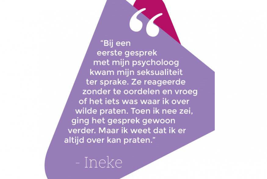 Citaat: "Bij een eerste gesprek met mijn psycholoog kwam mijn seksualiteit ter sprake. Ze reageerde zonder te oordelen en vroeg of het iets was waar ik over wilde praten. Toen ik nee zei, ging het gesprek gewoon verder. Maar ik weet dat ik er altijd over kan praten."